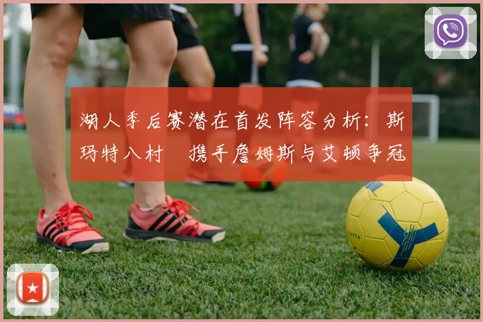 湖人季后赛潜在首发阵容分析：斯玛特八村塁携手詹姆斯与艾顿争冠之路