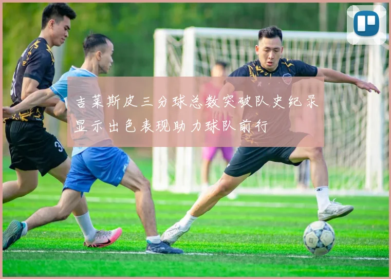 吉莱斯皮三分球总数突破队史纪录显示出色表现助力球队前行