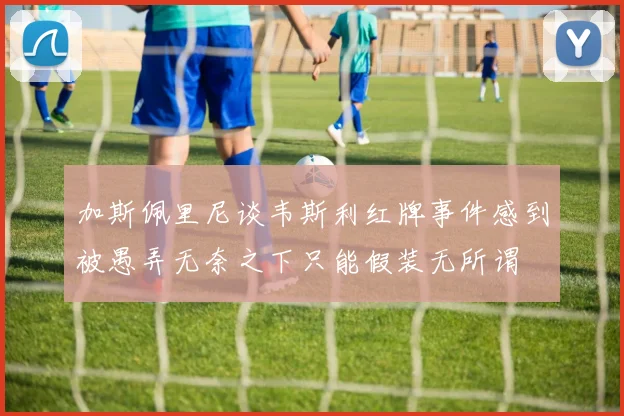 加斯佩里尼谈韦斯利红牌事件感到被愚弄无奈之下只能假装无所谓
