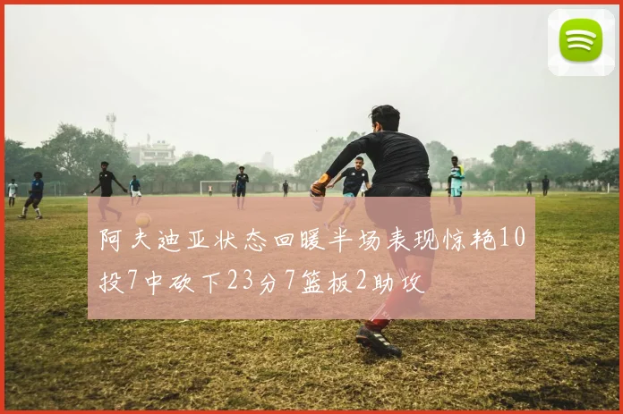 阿夫迪亚状态回暖半场表现惊艳10投7中砍下23分7篮板2助攻