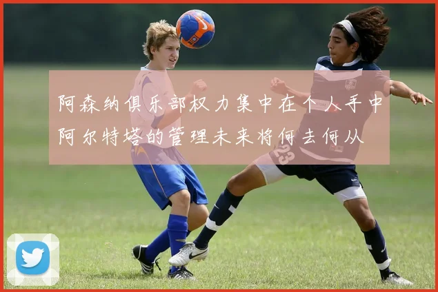阿森纳俱乐部权力集中在个人手中阿尔特塔的管理未来将何去何从