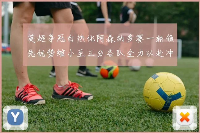 英超争冠白热化阿森纳多赛一轮领先优势缩小至三分各队全力以赴冲刺阶段