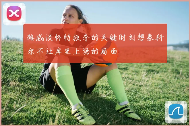 路威谈怀特救李的关键时刻想象科尔不让库里上场的局面