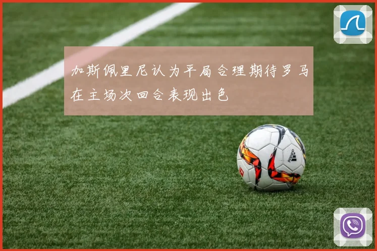 加斯佩里尼认为平局合理期待罗马在主场次回合表现出色