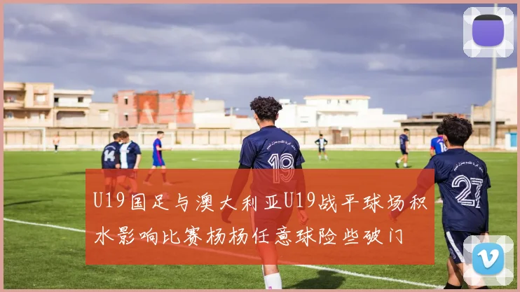 U19国足与澳大利亚U19战平球场积水影响比赛杨杨任意球险些破门