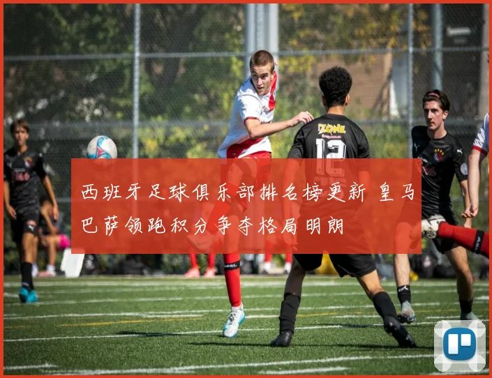 西班牙足球俱乐部排名榜更新 皇马巴萨领跑积分争夺格局明朗