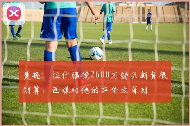 曼晚：拉什福德2600万镑买断费很划算，西媒对他的评价太苛刻