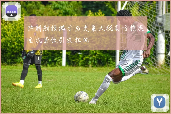 热刺财报揭示历史最大税前亏损现金流紧张引发担忧