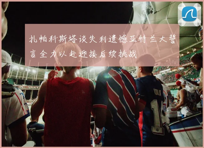 扎帕科斯塔谈失利遗憾亚特兰大誓言全力以赴迎接后续挑战