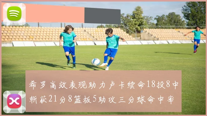 希罗高效表现助力卢卡续命18投8中斩获21分8篮板5助攻三分球命中率出色