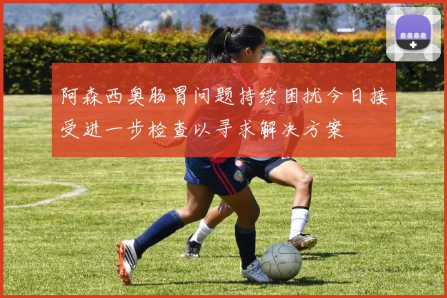 阿森西奥肠胃问题持续困扰今日接受进一步检查以寻求解决方案