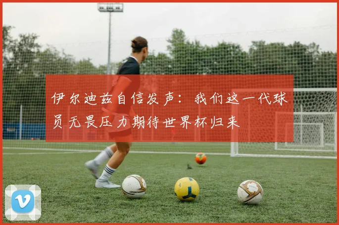 伊尔迪兹自信发声：我们这一代球员无畏压力期待世界杯归来