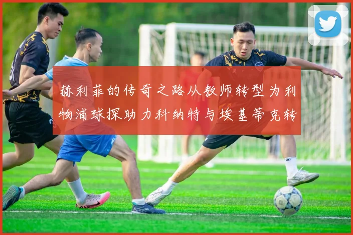赫利菲的传奇之路从教师转型为利物浦球探助力科纳特与埃基蒂克转会