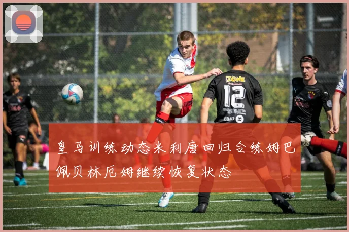 皇马训练动态米利唐回归合练姆巴佩贝林厄姆继续恢复状态