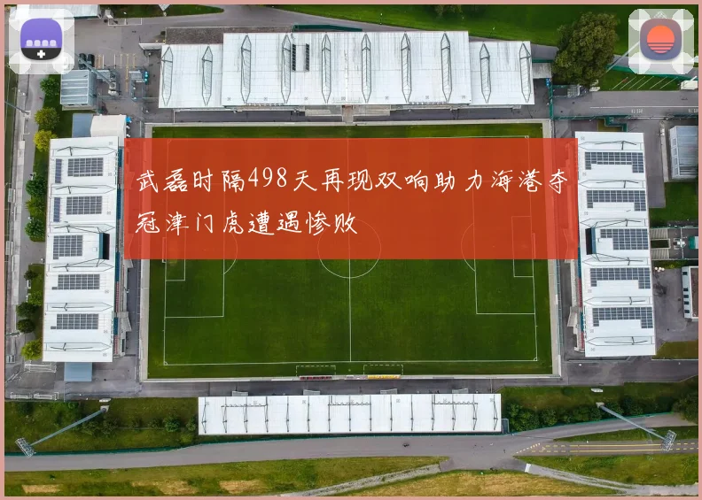 武磊时隔498天再现双响助力海港夺冠津门虎遭遇惨败