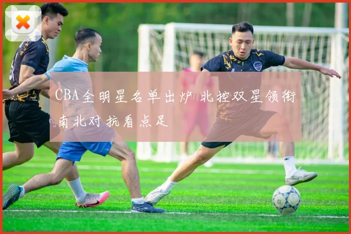 CBA全明星名单出炉 北控双星领衔南北对抗看点足
