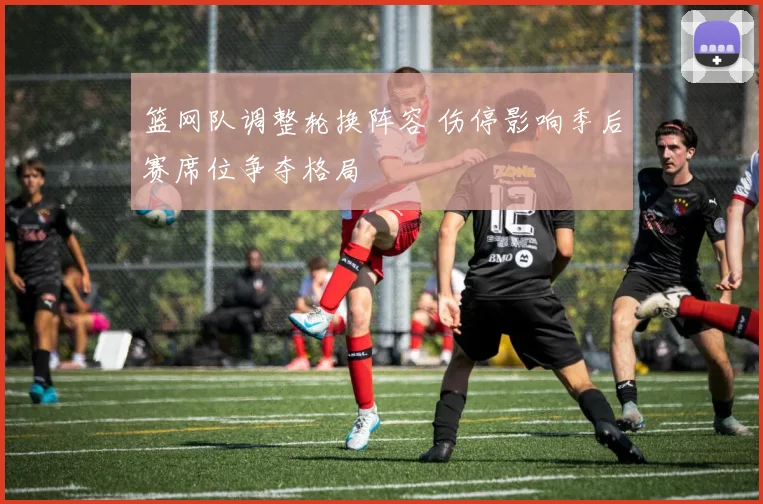 篮网队调整轮换阵容 伤停影响季后赛席位争夺格局