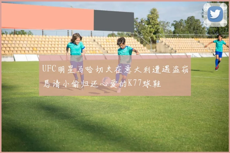 UFC明星马哈切夫在意大利遭遇盗窃恳请小偷归还心爱的K77球鞋