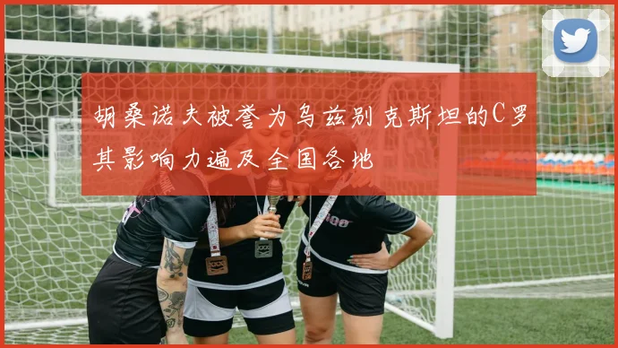 胡桑诺夫被誉为乌兹别克斯坦的C罗其影响力遍及全国各地
