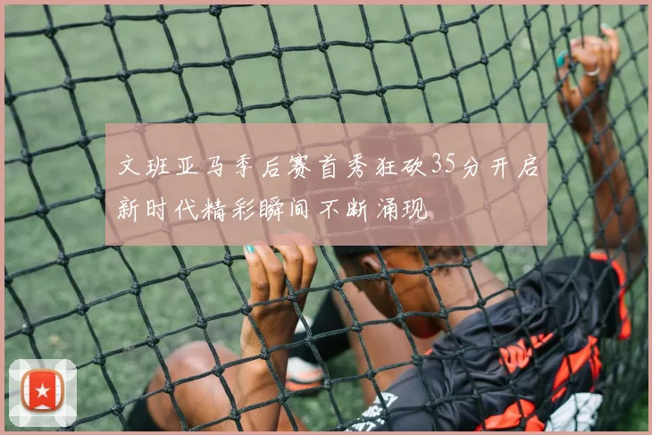 文班亚马季后赛首秀狂砍35分开启新时代精彩瞬间不断涌现