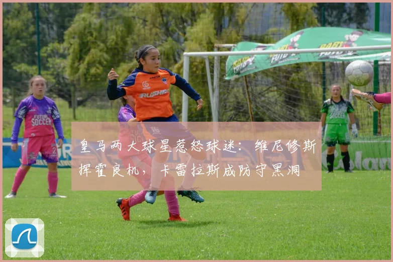 皇马两大球星惹怒球迷：维尼修斯挥霍良机，卡雷拉斯成防守黑洞