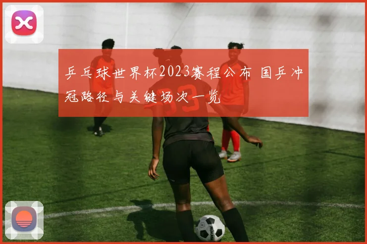乒乓球世界杯2023赛程公布 国乒冲冠路径与关键场次一览