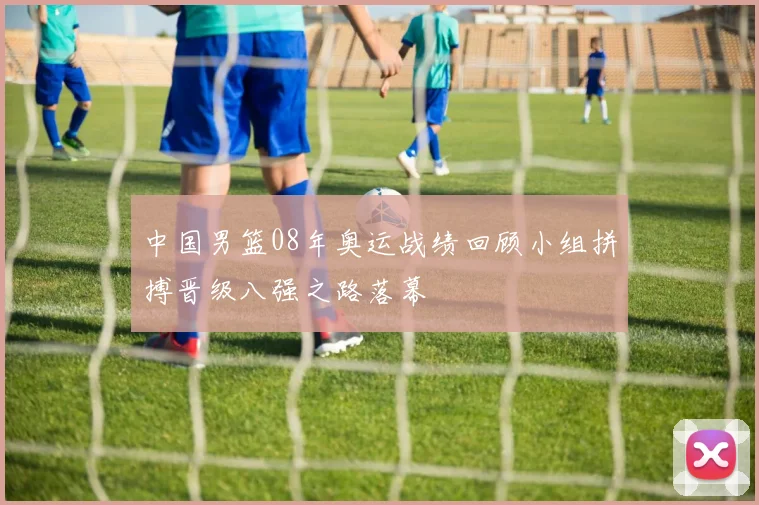 中国男篮08年奥运战绩回顾小组拼搏晋级八强之路落幕