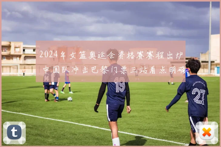 2024年女篮奥运会资格赛赛程出炉 中国队冲击巴黎门票三站看点明确