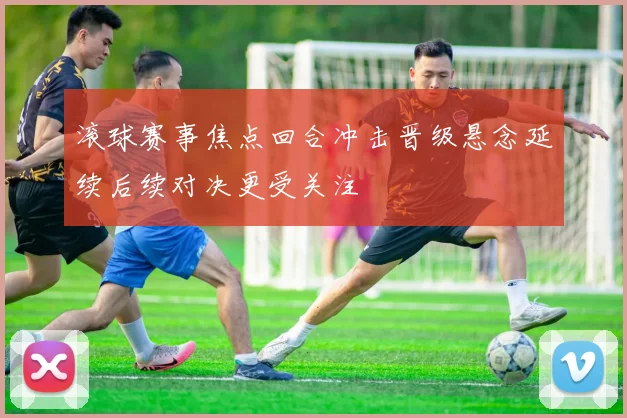 滚球赛事焦点回合冲击晋级悬念延续后续对决更受关注