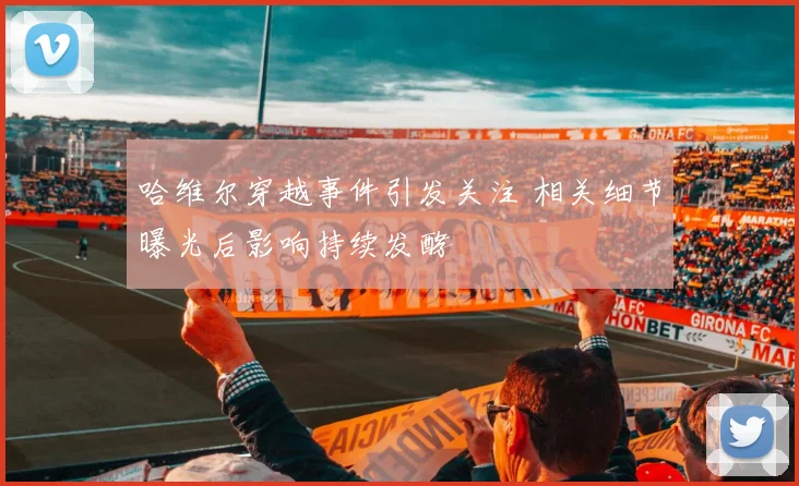 哈维尔穿越事件引发关注 相关细节曝光后影响持续发酵