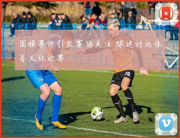 国旗事件引发赛场关注 球迷讨论体育文化边界