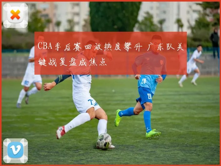 CBA季后赛回放热度攀升 广东队关键战复盘成焦点