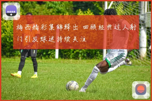 梅西精彩集锦释出 回顾经典过人射门引发球迷持续关注