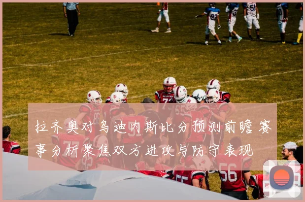 拉齐奥对乌迪内斯比分预测前瞻 赛事分析聚焦双方进攻与防守表现