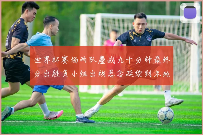 世界杯赛场两队鏖战九十分钟最终分出胜负小组出线悬念延续到末轮