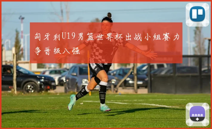匈牙利U19男篮世界杯出战小组赛力争晋级八强